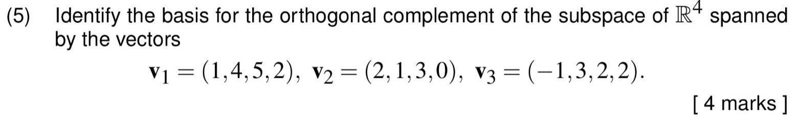 (5) Identify the basis for the orthogonal complement of the subspace of R^4 spanned 
by the vectors
v_1=(1,4,5,2), v_2=(2,1,3,0), v_3=(-1,3,2,2). 
[ 4 marks ]