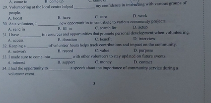 A. come to
29. Volunteering at the local centre helped B. come up _my confidence in interacting with various groups of
people.
A. boost B. have C. care D. work
new opportunities to contribate to various community projects.
30. As a volunteer, I_ B. fill in C. search for D. setup
A. send in
_
31. I have to resources and opportunities that promote personal development when volunteering
A. access B. donation C. benefit D. interview
32. Keeping a_ of volunteer hours helps track contributions and impact on the community.
A. network B. record C. value D. purpose
3 I made sue to come i n _with other volunteers to stay updated on future events D. contact
A. interest B. support C. money
34. I had the opportunity to_ a speech about the importance of community service during a
volunteer event.
3