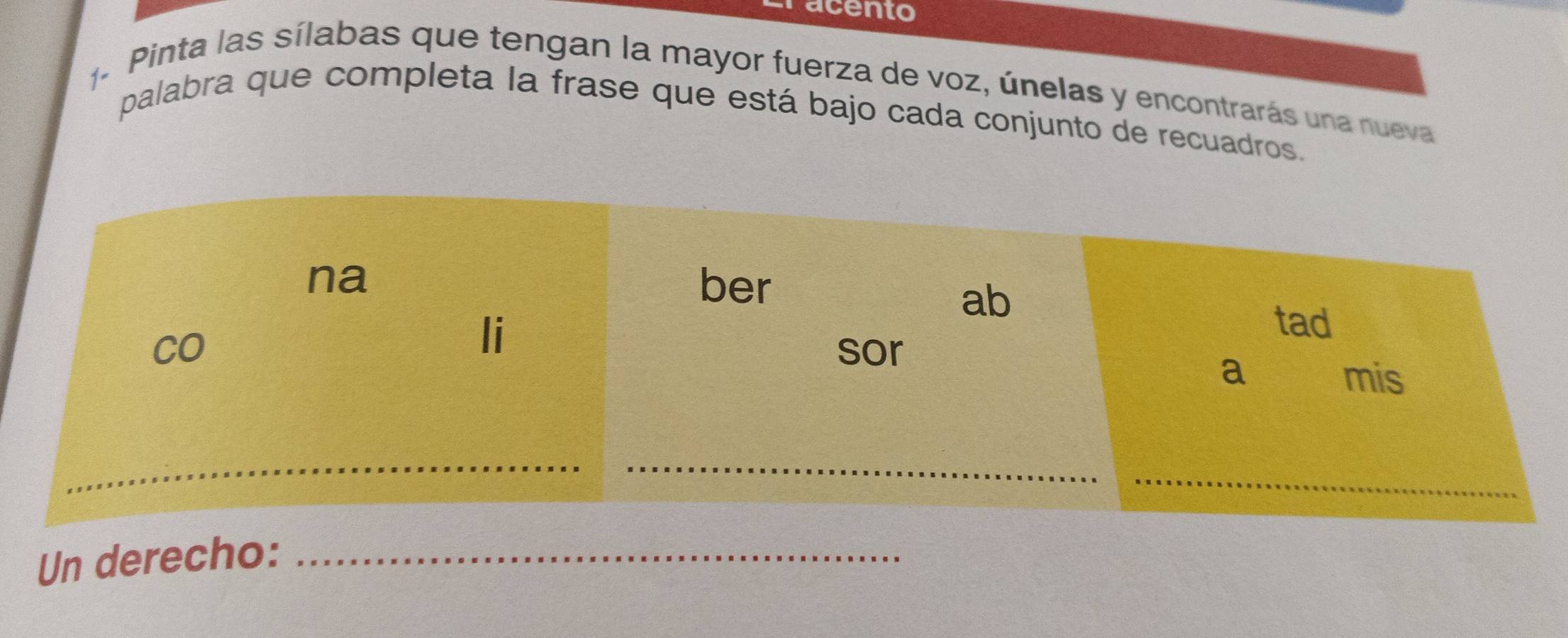 racento 
1 Pinta las sílabas que tengan la mayor fuerza de voz, únelas y encontrarás una nueva 
palabra que completa la frase que está bajo cada conjunto de recuadros. 
na ber 
ab 
li 
tad 
CO sor 
a mis 
_ 
_ 
Un derecho:_