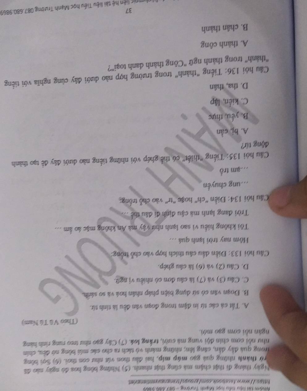 Nhôm tài liệu têu học Mạnh Trượng - 681 Sàh tàh
https://ammnfacsbook.com/groups/trangnquventionp ést
Ngày tháng đi thật chậm mà cũng thật nhanh. (5) Những bông hoa đó ngày nào đã
rở thành những quá gao múp míp, hai đầu thon vt như con thơi. (6) Sợi bóng
Trong quả đây dân, cáng lên; những mánh vô tách ra cho các mới bông nở đều, chín
như nổi com chín đội vung mà cười, trắng loá. (7) Cây gạo như treo rung rình hàng
ngân nồi cơm gạo mới.
(Theo Vũ Tú Nam)
A. Tất cá các từ in đậm trong đoạn văn đều là tính từ.
B. Đoạn văn có sứ dụng biện pháp nhân hoá và so sánh.
C. Câu (3) và (7) là câu đơn có nhiều vị ngữ.
D. Câu (2) và (6) là câu ghép.
Câu hỏi 133: Điễn dấu câu thích hợp vào chỗ trống:
Hôm nay trời lạnh quá ...
Tôi không hiểu vì sao lạnh như vậy mà An không mặc áo ấm ...
Trời đang lạnh mà cậu định đi đầu thể ...
Câu hỏi 134: Điễn 'ch' hoặc "tr' vào chỗ trống:
mung chuyến
mam trồ
Câu hỏi 135: Tiếng 'thiết' có thể ghép với những tiếng nào dưới đây để tạo thành
động từ?
A. bị, cần
B. yếu, thực
C. kiến, lập
D. tha, thân
Câu hỏi 136: Tiếng "thành" trong trường hợp nào dưới đây cùng nghĩa với tiếng
"thành' trong thành ngữ 'Công thành danh toại'?
A. thành công
B. chân thành
37
linlymnic liện hệ tài liệu Tiểu học Mạnh Trường 087.680.9869