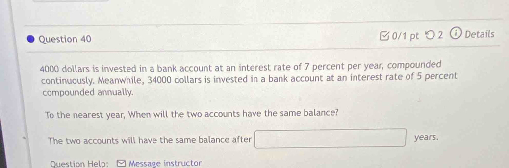 つ 2 ⓘ Details
4000 dollars is invested in a bank account at an interest rate of 7 percent per year, compounded 
continuously. Meanwhile, 34000 dollars is invested in a bank account at an interest rate of 5 percent 
compounded annually. 
To the nearest year, When will the two accounts have the same balance? 
The two accounts will have the same balance after sqrt(100) years. 
Question Help: Message instructor