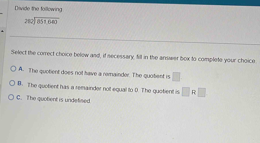 Divide the following.
282encloselongdiv 851,640
Select the correct choice below and, if necessary, fill in the answer box to complete your choice.
A. The quotient does not have a remainder. The quotient is □.
B. The quotient has a remainder not equal to 0. The quotient is □ R □ -
C. The quotient is undefined.