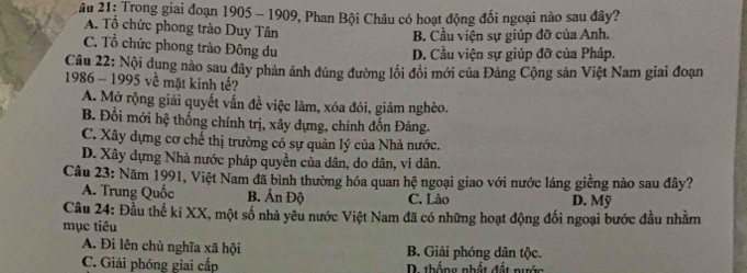 âu 21: Trong giai đoạn 1905 - 1909, Phan Bội Châu có hoạt động đối ngoại nào sau đây?
A. Tổ chức phong trào Duy Tân
B. Cầu viện sự giúp đỡ của Anh.
C. Tổ chức phong trào Đông du
D. Cầu viện sự giúp đỡ của Pháp.
Câu 22: Nội dung nào sau đây phản ánh đúng đường lối đồi mới của Đảng Cộng sản Việt Nam giai đoạn
1986 - 1995 về mặt kinh tế?
A. Mở rộng giải quyết vẫn đề việc làm, xóa đói, giảm nghèo.
B. Đổi mới hệ thống chính trị, xây dựng, chỉnh đốn Đảng.
C. Xây dựng cơ chế thị trường có sự quản lý của Nhà nước.
D. Xây dựng Nhà nước pháp quyền của dân, do dân, vì dân.
Câu 23: Năm 1991, Việt Nam đã bình thường hóa quan hệ ngoại giao với nước láng giềng nào sau đây?
A. Trung Quốc B. Ấn Độ C. Lào D. Mỹ
Câu 24: Đầu thế kỉ XX, một số nhà yêu nước Việt Nam đã có những hoạt động đối ngoại bước đầu nhằm
mục tiêu
A. Đi lên chủ nghĩa xã hội B. Giải phóng dân tộc.
C. Giải phóng giai cấp D. thống nhật đất nước