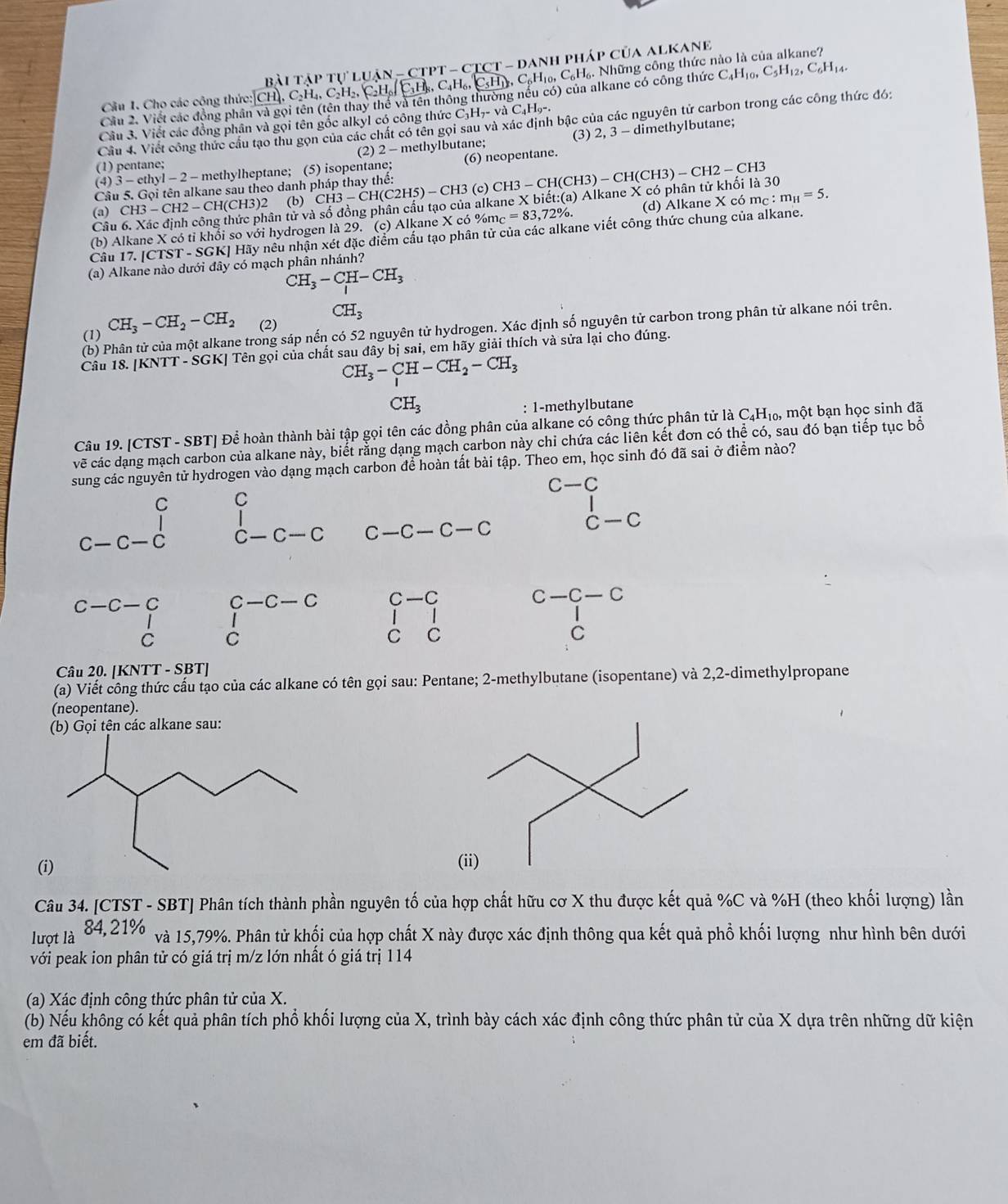 C_6H_10,C_6H_6. Những công thức nào là của alkane?
Bài tập tự luận - CTPT - CTCT - danh pháp của alkane
Câu 1. Cho các công thức: C_4H_10,C_5H_12,C_6H_14.
Cầu 2. Viết các động phân và gọi tên (tên thay thể và tên thông thường nều có) của alkane có công thức
Cầu 4. Viết công thức cầu tạo thu gọn của các chất có tên gọi sau và xác định bậc của các nguyên tử carbon trong các công thức đó:
Câu 3. Viết các đồng phân và gọi tên gốc alkyl có công thức C_3H_7- Ho-.
(1) pentane; (2) 2 - methylbutane; (3) 2, 3 - dimethylbutane;
(4) 3 - ethyl - 2 - methylheptane; (5) isopentane; (6) neopentane.
Câu 5. Gọi tên alkane sau theo danh pháp thay thể:
(a) CH3-CH2-CH(CH3)2 ân tử và số đồng phân cấu tạo của alkane X biết:(a) Alkane X có phân tử khối là 30 CH3-CH(CH3)-CH(CH3)-CH2-CH3
(b) CH3-CH(C2H5)-CH3 3 (c)
(b) Alkane X có tỉ khối so với hydrogen là 29. (c) Alkane X có %mô =83,72% . (d) Alkane X có mc :m_H=5.
Câu
Câu 17.[CTST-SC GKJ Hãy nếu nhận xét đặc điểm cấu tạo phân tử của các alkane viết công thức chung của alkane.
(a) Alkane nào dưới đây có mạch phân nhánh?
CH_3-CH-CH_3
(1) CH_3-CH_2-CH_2 (2) CH_3
(b) Phân tử của một alkane trong sáp nến có 52 nguyên tử hydrogen. Xác định số nguyên tử carbon trong phân tử alkane nói trên.
Câu 18. [KNTT - SGK] Tên gọi của chất sau đây bị sai, em hãy giải thích và sửa lại cho đúng.
CH_3-CH-CH_2-CH_3
CH_3
: 1-methylbutane
Câu 19. [CTST - SBT] Để hoàn thành bài tập gọi tên các đồng phân của alkane có công thức phân tử là C₄H₁₀, một bạn học sinh đã
vẽ các dạng mạch carbon của alkane này, biết rằng dạng mạch carbon này chi chứa các liên kết đơn có thể có, sau đó bạn tiếp tục bố
sung các nguyên tử hydrogen vào dạng mạch carbon để hoàn tất bài tập. Theo em, học sinh đó đã sai ở điểm nào?
C-C
C C

C-C-C C —C— C C -C-C-C CC
C-C- − C C -C —C C—C
C-C-C
|
1
C C
C C
C
Câu 20. [KNTT - SBT]
(a) Viết công thức cấu tạo của các alkane có tên gọi sau: Pentane; 2-methylbutane (isopentane) và 2,2-dimethylpropane
(neopentane).
(b) Gọi tên các alkane sau:
(
Câu 34. [CTST - SBT] Phân tích thành phần nguyên tố của hợp chất hữu cơ X thu được kết quả %C và %H (theo khối lượng) lần
lượt là 84, 21%
và 15,79%. Phân tử khối của hợp chất X này được xác định thông qua kết quả phổ khối lượng như hình bên dưới
với peak ion phân tử có giá trị m/z lớn nhất ó giá trị 114
(a) Xác định công thức phân tử của X.
(b) Nếu không có kết quả phân tích phổ khối lượng của X, trình bày cách xác định công thức phân tử của X dựa trên những dữ kiện
em đã biết.