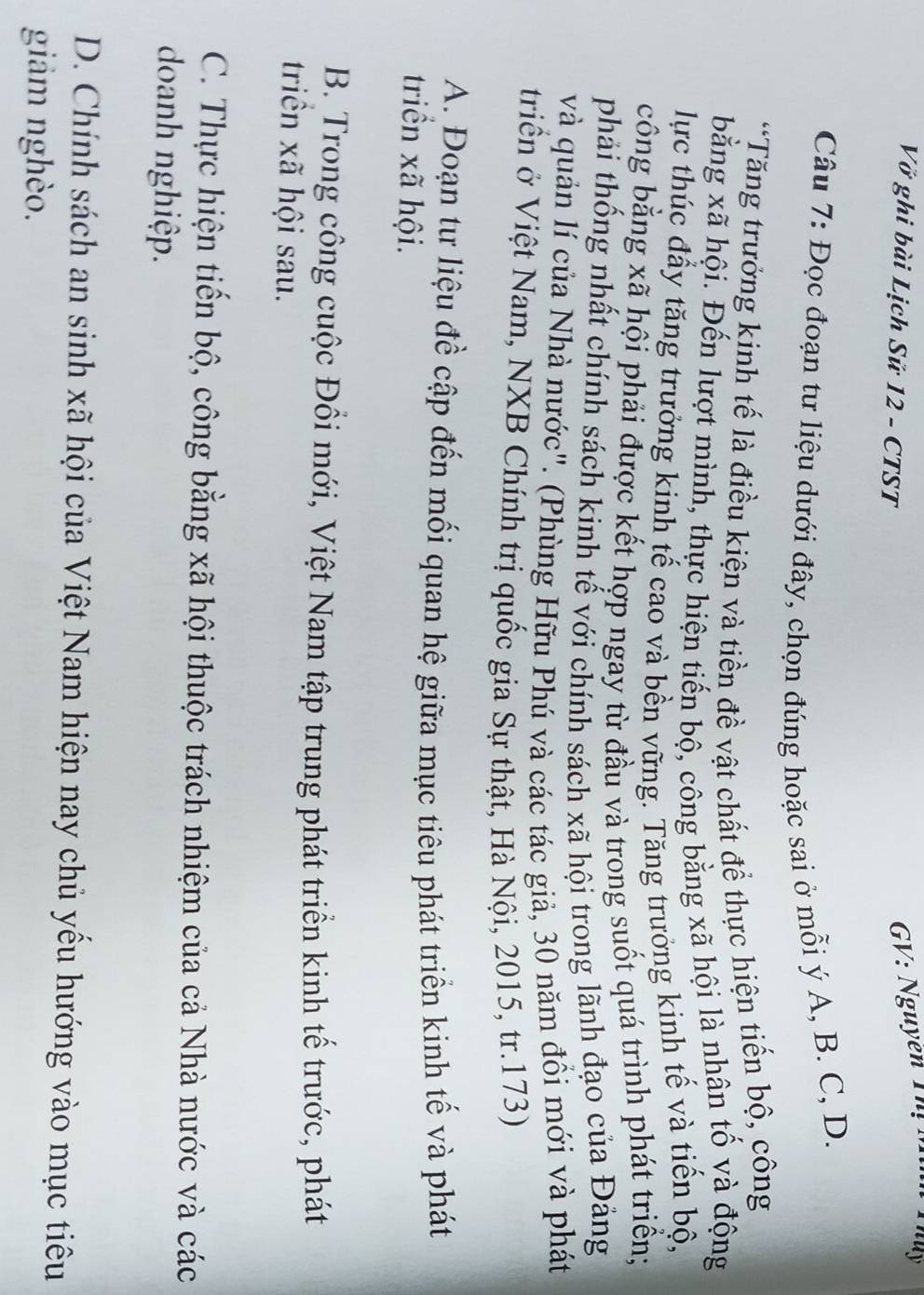 Vở ghi bài Lịch Sử 12 - CTST
GV: Nguyễn T 
Câu 7: Đọc đoạn tư liệu dưới đây, chọn đúng hoặc sai ở mỗi ý A, B. C, D.
*Tăng trưởng kinh tế là điều kiện và tiền đề vật chất để thực hiện tiến bộ, công
bằng xã hội. Đến lượt mình, thực hiện tiến bộ, công bằng xã hội là nhân tố và động
lực thúc đẩy tăng trưởng kinh tế cao và bền vững. Tăng trưởng kinh tế và tiến bộ,
công bằng xã hội phải được kết hợp ngay từ đầu và trong suốt quá trình phát triển;
phải thống nhất chính sách kinh tế với chính sách xã hội trong lãnh đạo của Đảng
và quản lí của Nhà nước". (Phùng Hữu Phú và các tác giả, 30 năm đồi mới và phát
triển ở Việt Nam, NXB Chính trị quốc gia Sự thật, Hà Nội, 2015, tr.173)
A. Đoạn tư liệu đề cập đến mối quan hệ giữa mục tiêu phát triển kinh tế và phát
triển xã hội.
B. Trong công cuộc Đồi mới, Việt Nam tập trung phát triển kinh tế trước, phát
triển xã hội sau.
C. Thực hiện tiến bộ, công bằng xã hội thuộc trách nhiệm của cả Nhà nước và các
doanh nghiệp.
D. Chính sách an sinh xã hội của Việt Nam hiện nay chủ yều hướng vào mục tiêu
giảm nghèo.