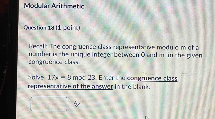 Modular Arithmetic 
Question 18 (1 point) 
Recall: The congruence class representative modulo m of a 
number is the unique integer between O and m.in the given 
congruence class, 
Solve 17xequiv 8 mod 23. Enter the congruence class 
representative of the answer in the blank. 
A