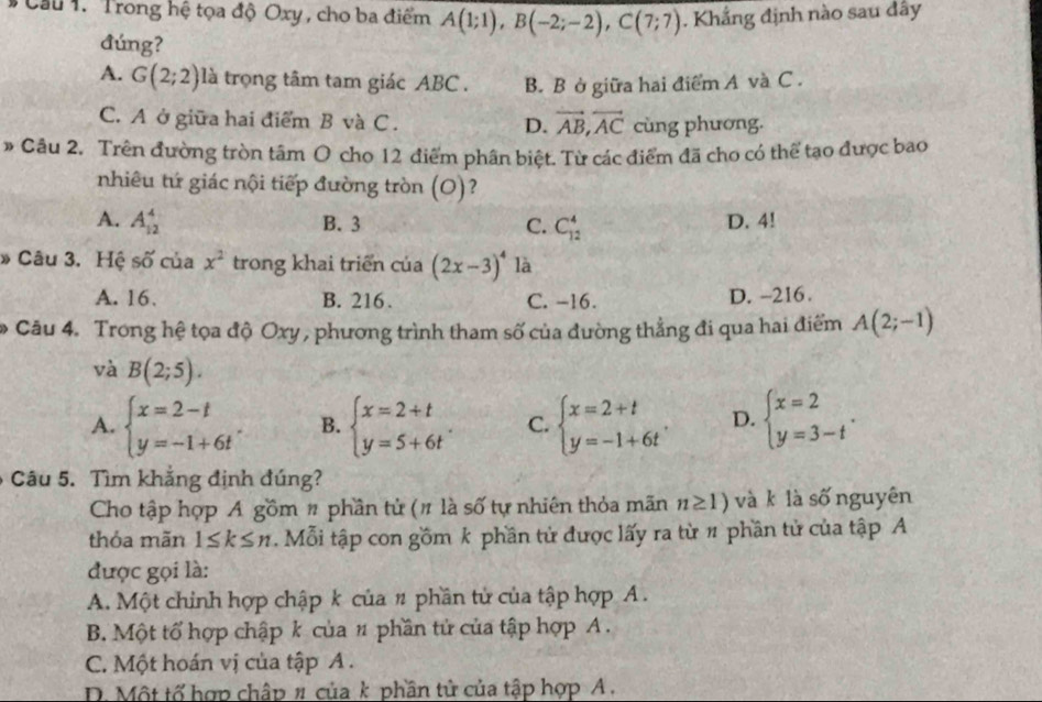 #  Cầu 1. Trong hệ tọa độ Oxy , cho ba điểm A(1;1),B(-2;-2),C(7;7). Khẳng định nào sau dây
đúng?
A. G(2;2) là trọng tâm tam giác ABC . B. B ở giữa hai điểm A và C .
C. A ở giữa hai điểm B và C . D. vector AB,vector AC cùng phương.
* Câu 2. Trên đường tròn tâm O cho 12 điểm phân biệt. Từ các điểm đã cho có thể tạo được bao
nhiêu tứ giác nội tiếp đường tròn (O)?
A. A_(12)^4 B. 3 C. C_(12)^4 D. 4!
» Câu 3. Hệ shat O của x^2 trong khai triển của (2x-3)^4 là
A. 16. B. 216. C. -16. D. -216.
* Câu 4. Trong hệ tọa độ Oxy , phương trình tham số của đường thẳng đi qua hai điểm A(2;-1)
và B(2;5).
A. beginarrayl x=2-t y=-1+6tendarray. . B. beginarrayl x=2+t y=5+6tendarray. . C. beginarrayl x=2+t y=-1+6tendarray. . D. beginarrayl x=2 y=3-tendarray. .
Câu 5. Tìm khắng định đúng?
Cho tập hợp A gồm # phần tử (# là số tự nhiên thỏa mãn n≥ 1) và k là số nguyên
thỏa mãn 1≤ k≤ n. Mỗi tập con gồm k phần tử được lấy ra từ # phần tử của tập A
được gọi là:
A. Một chinh hợp chập k của # phần tử của tập hợp A .
B. Một tổ hợp chập k của # phần tử của tập hợp A .
C. Một hoán vị của tập A .
D. Một tố hợp chập # của k phần tử của tập hợp A .