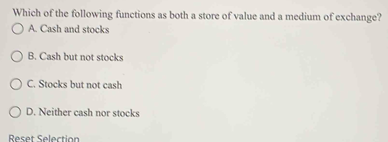 Which of the following functions as both a store of value and a medium of exchange?
A. Cash and stocks
B. Cash but not stocks
C. Stocks but not cash
D. Neither cash nor stocks
Reset Selection