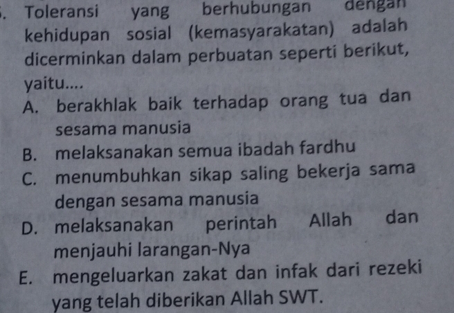 Toleransi yang berhubungan dengan
kehidupan sosial (kemasyarakatan) adalah
dicerminkan dalam perbuatan seperti berikut,
yaitu....
A. berakhlak baik terhadap orang tua dan
sesama manusia
B. melaksanakan semua ibadah fardhu
C. menumbuhkan sikap saling bekerja sama
dengan sesama manusia
D. melaksanakan perintah Allah dan
menjauhi larangan-Nya
E. mengeluarkan zakat dan infak dari rezeki
yang telah diberikan Allah SWT.