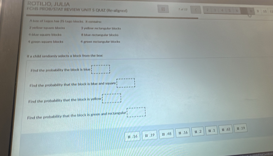 ROTILIO, JULIA 
F CHS PROB/STAT REVIEW UNIT 5 QUIZ (Re-aligned) 7 ol 12  2 5 7 1 11
A box of Legos has 25 Lego blocks. It contains:
2 yellow square blocke 3 yellow rectangular blocks
4 blue square blocks # blue rectangular blocks
4 green sqüare blocks 4 green rectangular blücks 
If a child randomly selects a block from the box 
Find the probability the block is blue □ 
Find the probability that the block is blue and square □ 
Find the probability that the block is yellow □ 
Find the probability that the block is green and rectangular □ 
: . 16 :: . 19 : . 48 i .16 $s .2 s $ .1; . 62 u 19