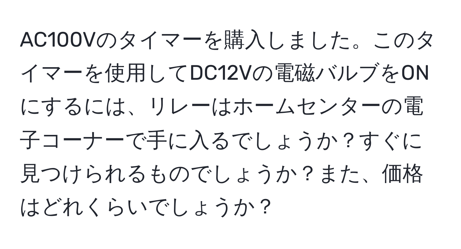 AC100Vのタイマーを購入しました。このタイマーを使用してDC12Vの電磁バルブをONにするには、リレーはホームセンターの電子コーナーで手に入るでしょうか？すぐに見つけられるものでしょうか？また、価格はどれくらいでしょうか？