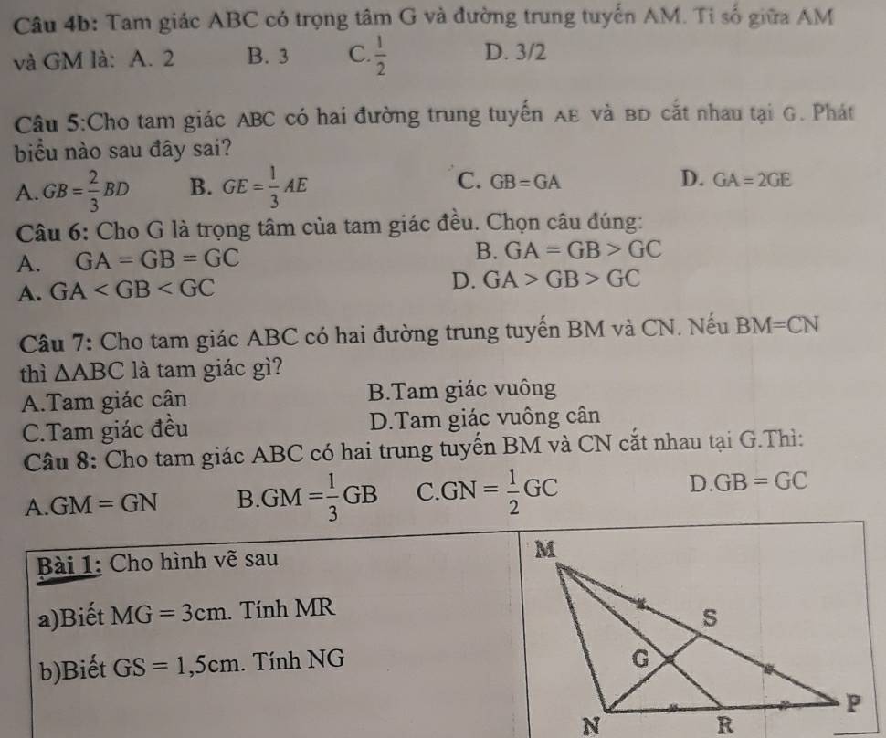 Tam giác ABC có trọng tâm G và đường trung tuyển AM. Tỉ số giữa AM
và GM là: A. 2 B. 3 C.  1/2  D. 3/2
Câu 5:Cho tam giác ABC có hai đường trung tuyến AE và BD cắt nhau tại G. Phát
biểu nào sau đây sai?
A. GB= 2/3 BD B. GE= 1/3 AE C. GB=GA
D. GA=2GE
Câu 6: Cho G là trọng tâm của tam giác đều. Chọn câu đúng:
A. GA=GB=GC B. GA=GB>GC
A. GA
D. GA>GB>GC
Câu 7: Cho tam giác ABC có hai đường trung tuyến BM và CN. Nếu BM=CN
thì △ ABC là tam giác gì?
A.Tam giác cân B.Tam giác vuông
C.Tam giác đều D.Tam giác vuông cân
Câu 8: Cho tam giác ABC có hai trung tuyến BM và CN cắt nhau tại G.Thì:
A. GM=GN B. GM= 1/3 GB C GN= 1/2 GC D GB=GC
Bài 1: Cho hình vẽ sau 
a)Biết MG=3cm. Tính MR
b)Biết GS=1,5cm. Tính NG