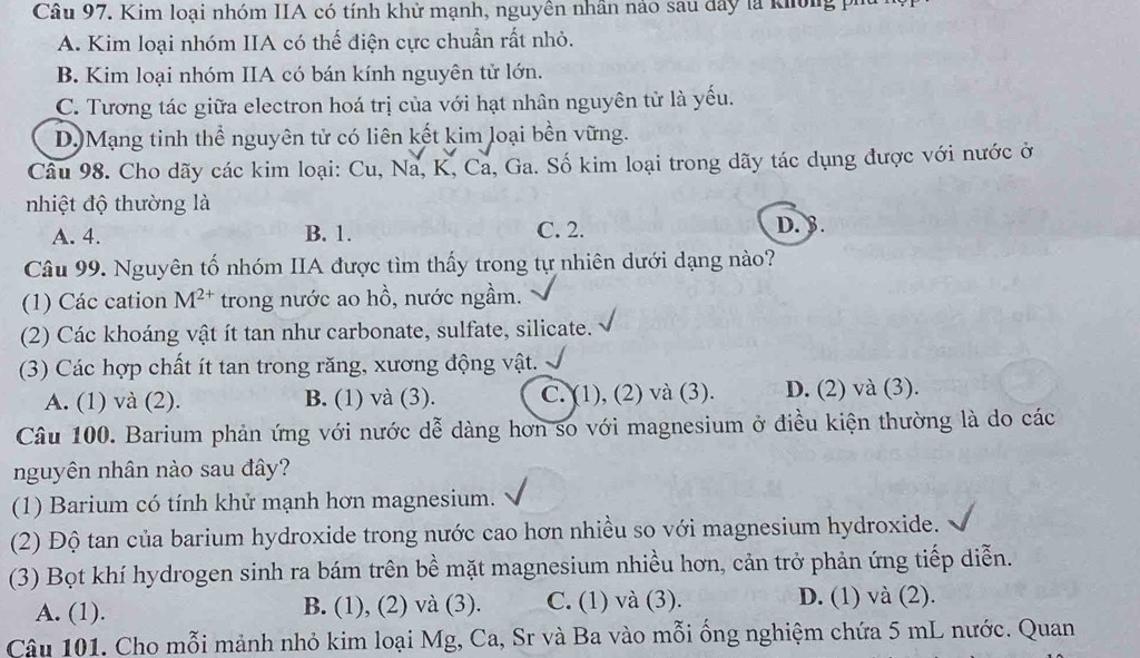 Kim loại nhóm IIA có tính khử mạnh, nguyên nhân nảo sau đây là không p
A. Kim loại nhóm IIA có thế điện cực chuẩn rất nhỏ.
B. Kim loại nhóm IIA có bán kính nguyên tử lớn.
C. Tương tác giữa electron hoá trị của với hạt nhân nguyên tử là yếu.
D.)Mạng tinh thể nguyên tử có liên kết kim loại bền vững.
Câu 98. Cho dãy các kim loại: Cu, Na, K, Ca, Ga. Số kim loại trong dãy tác dụng được với nước ở
nhiệt độ thường là
A. 4. B. 1. C. 2. D. 3.
Câu 99. Nguyên tố nhóm IIA được tìm thấy trong tự nhiên dưới dạng nào?
(1) Các cation M^(2+) trong nước ao hồ, nước ngầm.
(2) Các khoáng vật ít tan như carbonate, sulfate, silicate.
(3) Các hợp chất ít tan trong răng, xương động vật.
A. (1) và (2). B. (1) và (3). C. (1), (2) và (3). D. (2) và (3).
Câu 100. Barium phản ứng với nước dễ dàng hơn so với magnesium ở điều kiện thường là do các
nguyên nhân nào sau đây?
(1) Barium có tính khử mạnh hơn magnesium.
(2) Độ tan của barium hydroxide trong nước cao hơn nhiều so với magnesium hydroxide.
(3) Bọt khí hydrogen sinh ra bám trên bề mặt magnesium nhiều hơn, cản trở phản ứng tiếp diễn.
A. (1). B. (1), (2) và (3). C. (1) và (3). D. (1) và (2).
Câu 101. Cho mỗi mảnh nhỏ kim loại Mg, Ca, Sr và Ba vào mỗi ổng nghiệm chứa 5 mL nước. Quan