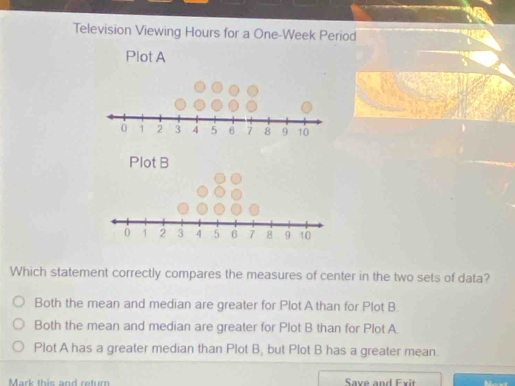 Television Viewing Hours for a One-Week Period
Plot A
Which statement correctly compares the measures of center in the two sets of data?
Both the mean and median are greater for Plot A than for Plot B
Both the mean and median are greater for Plot B than for Plot A
Plot A has a greater median than Plot B, but Plot B has a greater mean.
Mark this and return Saxe and Exit