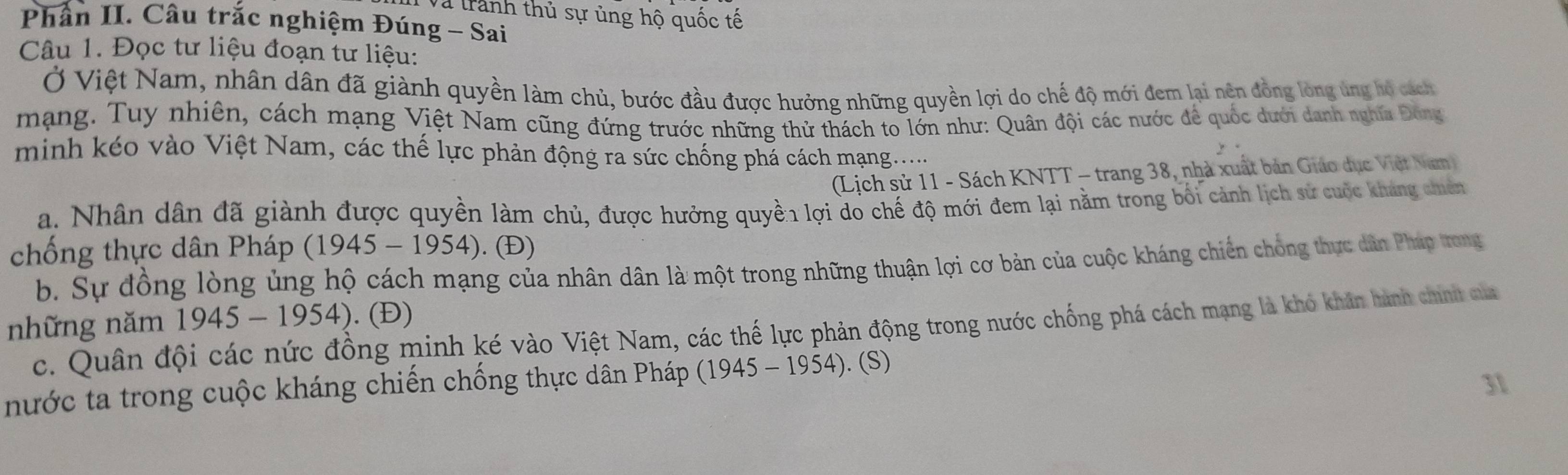 Và trành thủ sự ủng hộ quốc tế
Phần II. Câu trắc nghiệm Đúng - Sai
Câu 1. Đọc tư liệu đoạn tư liệu:
Ở Việt Nam, nhân dân đã giành quyền làm chủ, bước đầu được hưởng những quyền lợi do chế độ mới đem lại nên đồng lòng ủng hộ cách
mạng. Tuy nhiên, cách mạng Việt Nam cũng đứng trước những thử thách to lớn như: Quân đội các nước để quốc dưới danh nghĩa Đông
minh kéo vào Việt Nam, các thể lực phản động ra sức chống phá cách mạng.....
(Lịch sử 11 - Sách KNTT - trang 38, nhà xuất bản Giáo dục Việt Nam
a. Nhân dân đã giành được quyền làm chủ, được hưởng quyền lợi do chế độ mới đem lại nằm trong bối cảnh lịch sử cuộc kháng chiên
chống thực dân Pháp (1945-1954) ). (Đ)
b. Sự đồng lòng ủng hộ cách mạng của nhân dân là một trong những thuận lợi cơ bản của cuộc kháng chiến chống thực dân Pháp trong
những năm 1945-1954). (Đ)
c. Quân đội các nức đồng minh ké vào Việt Nam, các thế lực phản động trong nước chống phá cách mạng là khó khân hành chính của
nước ta trong cuộc kháng chiến chống thực dân Pháp (1945-1954). (S)
31