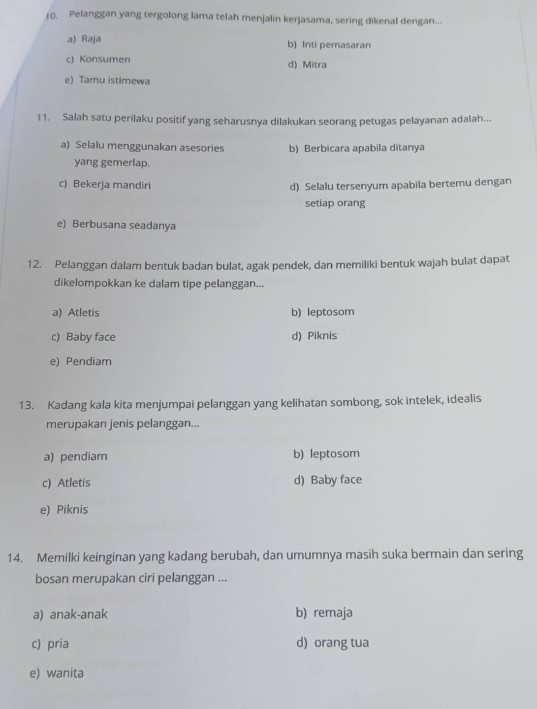 Pelanggan yang tergolong lama telah menjalin kerjasama, sering dikenal dengan...
a) Raja b) Inti pemasaran
c) Konsumen
d) Mitra
e) Tamu istimewa
11. Salah satu perilaku positif yang seharusnya dilakukan seorang petugas pelayanan adalah...
a) Selalu menggunakan asesories b) Berbicara apabila ditanya
yang gemerlap.
c) Bekerja mandiri d) Selalu tersenyum apabila bertemu dengan
setiap orang
e) Berbusana seadanya
12. Pelanggan dalam bentuk badan bulat, agak pendek, dan memiliki bentuk wajah bulat dapat
dikelompokkan ke dalam tipe pelanggan...
a) Atletis b) leptosom
c) Baby face d) Piknis
e) Pendiam
13. Kadang kala kita menjumpai pelanggan yang kelihatan sombong, sok intelek, idealis
merupakan jenis pelanggan...
a) pendiam b) leptosom
c) Atletis d) Baby face
e) Piknis
14. Memilki keinginan yang kadang berubah, dan umumnya masih suka bermain dan sering
bosan merupakan ciri pelanggan ...
a) anak-anak b) remaja
c) pria d) orang tua
e) wanita