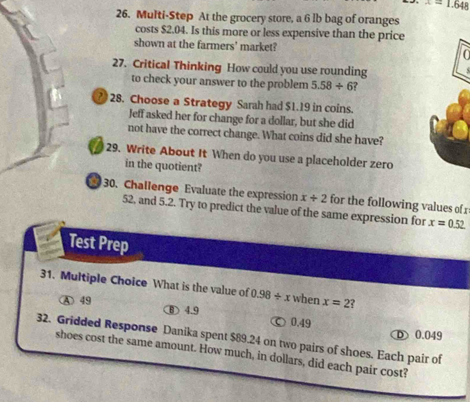 x=1.648
26. Multi-Step At the grocery store, a 6 lb bag of oranges
costs $2.04. Is this more or less expensive than the price
shown at the farmers' market? 0
27. Critical Thinking How could you use rounding
to check your answer to the problem 5.58/ 6
28. Choose a Strategy Sarah had $1.19 in coins.
Jeff asked her for change for a dollar, but she did
not have the correct change. What coins did she have?
29. Write About It When do you use a placeholder zero
in the quotient?
a 30. Challenge Evaluate the expression x/ 2 for the following values of x
52, and 5.2. Try to predict the value of the same expression for x=0.52
Test Prep
31. Multiple Choice What is the value of 0.98/ x when x=2 2
④ 49
⑧ 4.9
0.49
D0.049
32. Gridded Response Danika spent $89.24 on two pairs of shoes. Each pair of
shoes cost the same amount. How much, in dollars, did each pair cost?