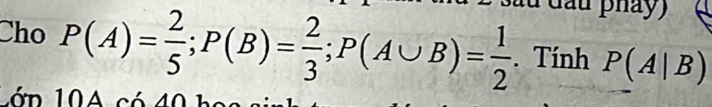 dầu phảy) 
Cho P(A)= 2/5 ; P(B)= 2/3 ; P(A∪ B)= 1/2 . Tính P(A|B)
1 ớn 10A có 40