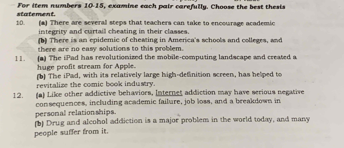 For item numbers 10-15, examine each pair carefully. Choose the best thesis 
statement. 
10. (a) There are several steps that teachers can take to encourage academic 
integrity and curtail cheating in their classes. 
(b) There is an epidemic of cheating in America's schools and colleges, and 
there are no easy solutions to this problem. 
11. ` (a) The iPad has revolutionized the mobile-computing landscape and created a 
huge profit stream for Apple. 
(b) The iPad, with its relatively large high-definition screen, has helped to 
revitalize the comic book industry. 
12. (a) Like other addictive behaviors, Internet addiction may have serious negative 
consequences, including academic failure, job loss, and a breakdown in 
personal relationships. 
(b) Drug and alcohol addiction is a major problem in the world today, and many 
people suffer from it.