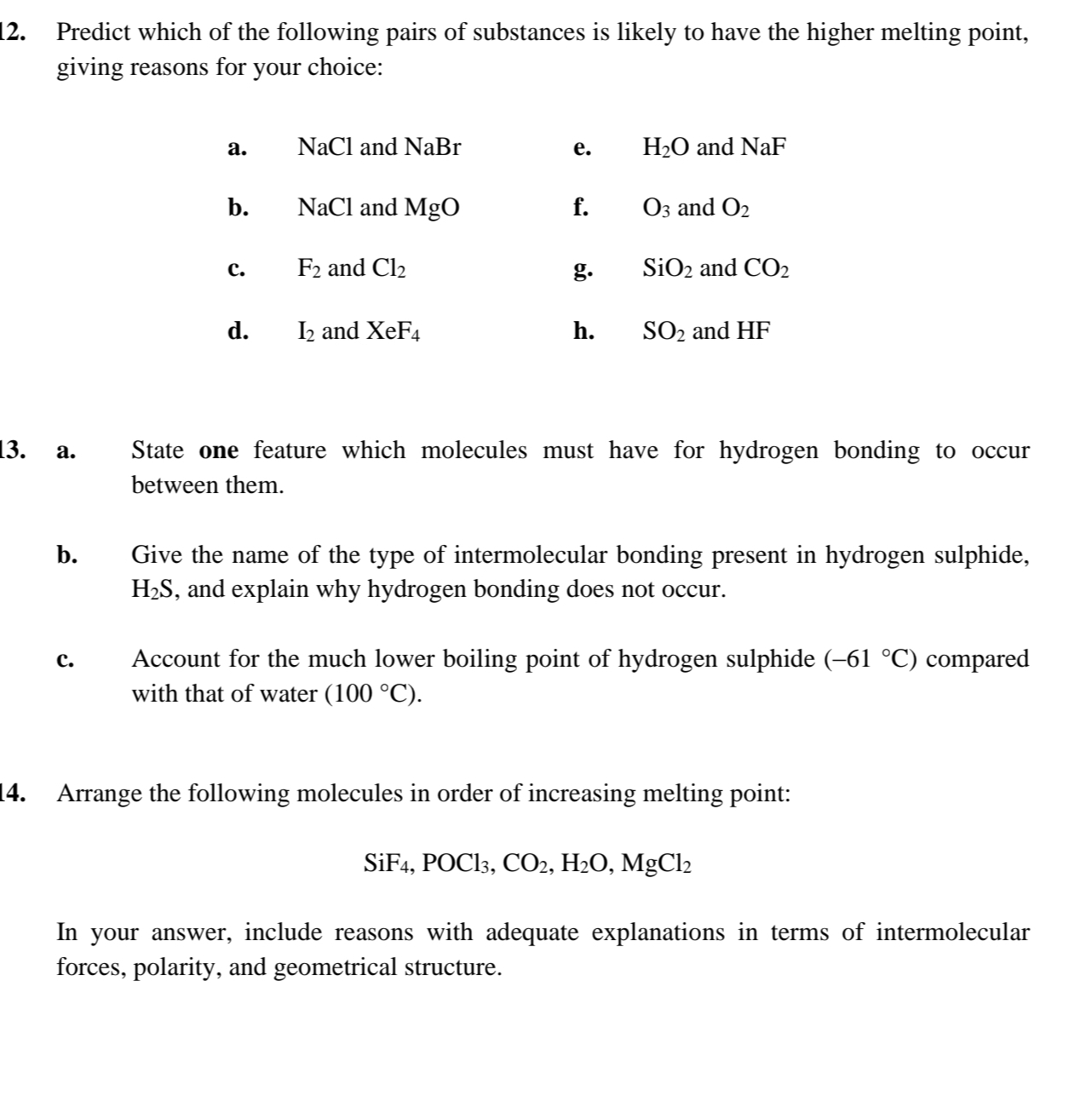 Predict which of the following pairs of substances is likely to have the higher melting point,
giving reasons for your choice:
a. NaCl and NaBr e. H_2O and NaF
b. NaCl MgO f. O_3 and O_2
c. F_2 and Cl_2 g. SiO_2 and CO_2
d. I_2 and XeF_4 h. SO_2 and l -IF
13. a. State one feature which molecules must have for hydrogen bonding to occur
between them.
b. Give the name of the type of intermolecular bonding present in hydrogen sulphide,
H_2S , and explain why hydrogen bonding does not occur.
c. Account for the much lower boiling point of hydrogen sulphide (-61°C) compared
with that of water (100°C). 
14. Arrange the following molecules in order of increasing melting point:
SiF_4, POCl_3, CO_2, H_2O, MgCl_2
In your answer, include reasons with adequate explanations in terms of intermolecular
forces, polarity, and geometrical structure.