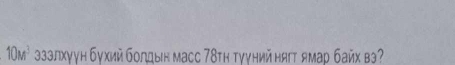 10M^3 зззлхγун бухий бοлдын масс 78τη τγγηий ня ямар байх вэ?