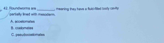 Roundworms are _, meaning they have a fluid-filled body cavity
partially lined with mesoderm.
A. acoelomates
B. coelomates
C. pseudocoelomates