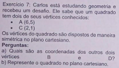 Exercício 7: Carlos está estudando geometria e 
recebeu um desafio. Ele sabe que um quadrado 
tem dois de seus vértices conhecidos:
A(6,5)
C(2,1)
Os vértices do quadrado são dispostos de maneira 
simétrica no plano cartesiano. 
Perguntas: 
a) Quais são as coordenadas dos outros dois 
vértices B e D? 
b) Represente o quadrado no plano cartesiano.