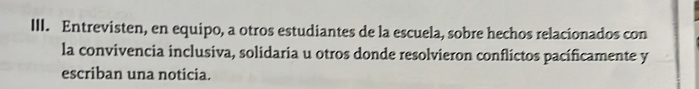 Entrevisten, en equipo, a otros estudiantes de la escuela, sobre hechos relacionados con 
la convivencia inclusiva, solidaria u otros donde resolvieron conflictos pacíficamente y 
escriban una noticia.