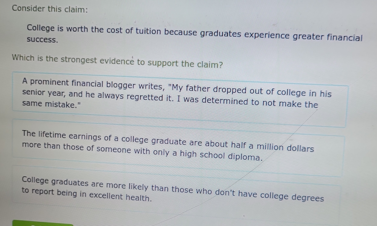 Consider this claim:
College is worth the cost of tuition because graduates experience greater financial
success.
Which is the strongest evidence to support the claim?
A prominent financial blogger writes, "My father dropped out of college in his
senior year, and he always regretted it. I was determined to not make the
same mistake."
The lifetime earnings of a college graduate are about half a million dollars
more than those of someone with only a high school diploma.
College graduates are more likely than those who don't have college degrees
to report being in excellent health.