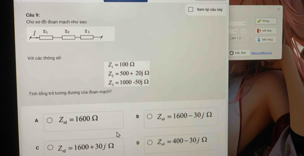Xem lại câu này X
Câu 9:
Cho sơ đồ đoạn mạch như sau: Đồng
I z_1 Z_2 z_3 Kết thúc
ALT+Z Mở rộng
Mặc định httpx://wnikey.org
Với các thông số:
Z_1=100Omega
Z_2=500+20jOmega
Z_3=1000-50jOmega
Tính tổng trở tương đương của đoạn mạch?
A Z_td=1600Omega
B Z_ki=1600-30jOmega
C Z_td=1600+30j Ω D Z_ki=400-30j Ω