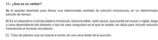 11.- ¿Que es un catéter?
A) Al aparato diseñado para liberar una determinada cantidad de solución intravenosa, en un determinado
periodo de tiempo.
B) Es un dispositivo o sonda plástica minúscula, biocompatible, radio opaca, que puede ser suave o rígida, larga
o corta dependiendo del diámetro o tipo de vaso sanguíneo en el que se instale; se utiliza para infundir solución
intravenosa al torrente circulatorio
C) Tubo de plástico que se inserta a través de una vena distal de la punción.