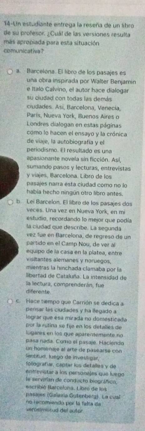 14-Un estudiante entrega la reseña de un libro
de su profesor. ¿Cuál de las versiones resulta
más apropiada para esta situación
comunicativa?
a Barcelona. El libro de los pasajes es
una obra inspirada por Walter Benjamin
e Italo Calvino, el autor hace dialogar
su ciudad con todas las demás
ciudades. Asi, Barcelona, Venecia,
París, Nueva York, Buenos Aires o
Londres dialogan en estas páginas
como lo hacen el ensayo y la crónica
de viaje, la autobiografía y el
periodismo. El resultado es una
apasionante novela sin ficción. Así,
sumando pasos y lecturas, entrevistas
y viajes, Barcelona. Libro de los
pasajes narra esta ciudad como no lo
había hecho ningún otro libro antes.
b Lei Barcelon. El libro de los pasajes dos
veces. Una vez en Nueva York, en mi
estudio, recordando lo mejor que podía
la ciudad que describe. La segunda
vez fue en Barcelona, de regreso de un
partido en el Camp Nou, de ver al
equipo de la casa en la platea, entre
visitantes alemanes y noruegos,
mientras la hinchada clamaba por la
libertad de Cataluña. La intensidad de
la lectura, comprenderán, fue
diferente
c. Hace tiempo que Carrión se dedica a
pensar las ciudades y ha llegado a
lográr que esa mirada no domesticada
por la rutina se fije en los detalles de
lugares en los que aparentemente no
pasa nada. Como el pasaje. Haciendo
un homénaje al arté de pasearse con
lentitud, luego de investigar,
fotografíar, captar los detalles y de
entrevistar a los personajes que luego
e servirían de conducto biográfico,
escribié Barcelona. Libro de los
pasajes (Galaxía Gutenberg). La cual
no recomiendo por la falta da
veröstmilitud del autor