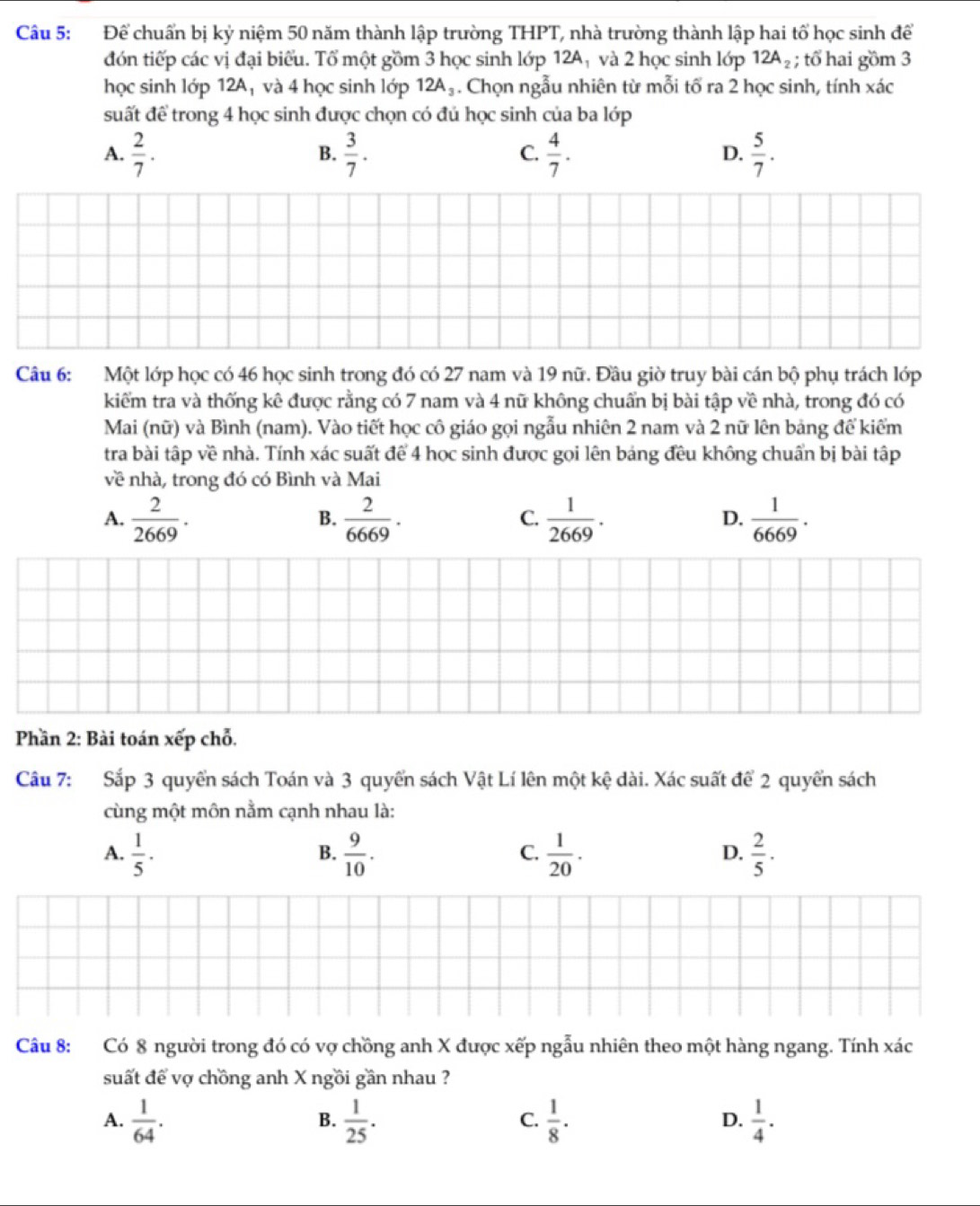Để chuẩn bị kỷ niệm 50 năm thành lập trường THPT, nhà trường thành lập hai tổ học sinh để
đón tiếp các vị đại biểu. Tổ một gồm 3 học sinh lớp 12A; và 2 học sinh lớp 12A_2; tổ hai gồm 3
học sinh lớp 12A₁ và 4 học sinh lớp 12A_3. Chọn ngẫu nhiên từ mỗi tố ra 2 học sinh, tính xác
suất để trong 4 học sinh được chọn có đủ học sinh của ba lớp
A.  2/7 .  3/7 .  4/7 .  5/7 .
B.
C.
D.
Câu 6: Một lớp học có 46 học sinh trong đó có 27 nam và 19 nữ. Đầu giờ truy bài cán bộ phụ trách lớp
kiểm tra và thống kê được rằng có 7 nam và 4 nữ không chuẩn bị bài tập về nhà, trong đó có
Mai (nữ) và Bình (nam). Vào tiết học cô giáo gọi ngẫu nhiên 2 nam và 2 nữ lên bảng để kiểm
tra bài tập về nhà. Tính xác suất để 4 học sinh được gọi lên bảng đều không chuẩn bị bài tập
về nhà, trong đó có Bình và Mai
A.  2/2669 .  2/6669 .  1/2669 .  1/6669 .
B.
C.
D.
Phần 2: Bài toán xếp chỗ.
Câu 7: Sắp 3 quyển sách Toán và 3 quyển sách Vật Lí lên một kệ dài. Xác suất để 2 quyển sách
cùng một môn nằm cạnh nhau là:
A.  1/5 ·  9/10 .  1/20 .  2/5 ·
B.
C.
D.
Câu 8: Có 8 người trong đó có vợ chồng anh X được xếp ngẫu nhiên theo một hàng ngang. Tính xác
suất để vợ chồng anh X ngồi gần nhau ?
A.  1/64 .  1/25 .  1/8 .  1/4 .
B.
C.
D.