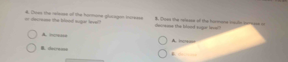 Does the release of the hormone glucagon increase 5. Does the release of the hormone insulin increase or
or decrease the blood sugar level? decrease the blood sugar level?
A. increase A. increase
B. decrease B. decis ate