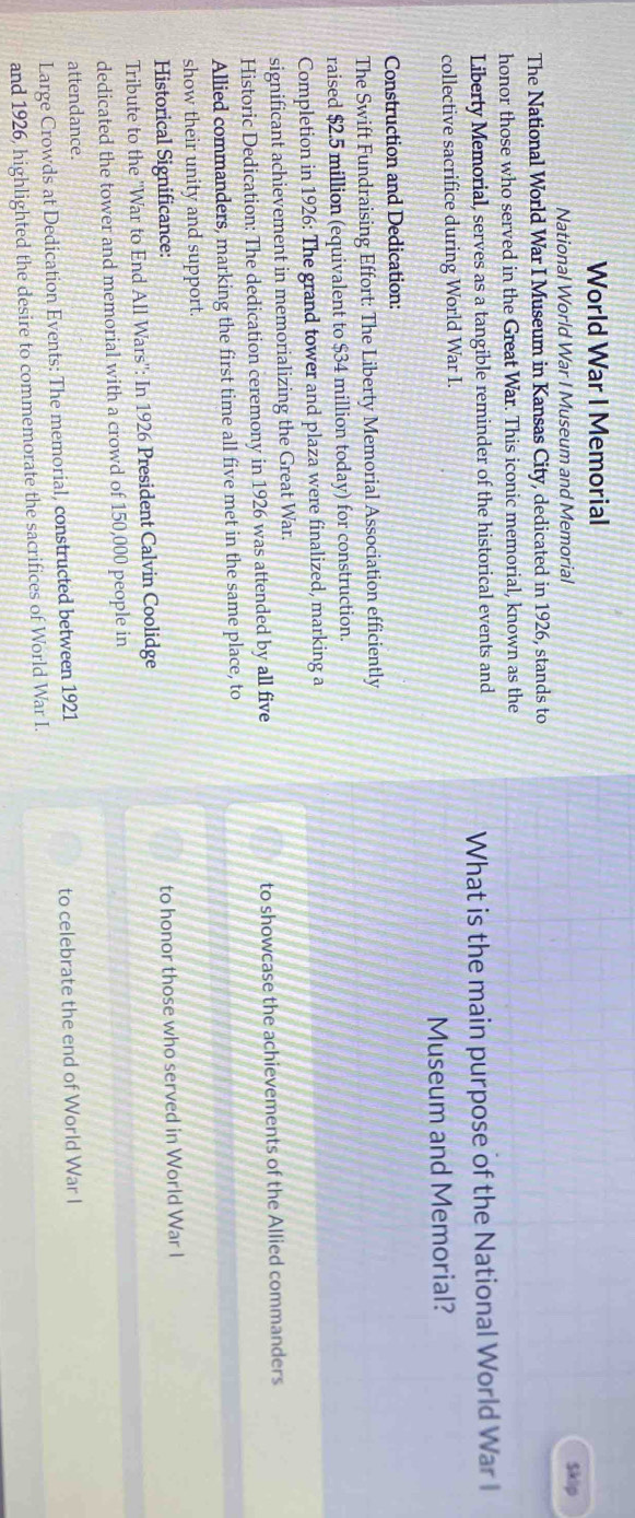 World War I Memorial 
National World War I Museum and Memorial Sklip 
The National World War I Museum in Kansas City, dedicated in 1926, stands to 
honor those who served in the Great War. This iconic memorial, known as the 
Liberty Memorial, serves as a tangible reminder of the historical events and What is the main purpose of the National World War I 
collective sacrifice during World War I. 
Museum and Memorial? 
Construction and Dedication: 
The Swift Fundraising Effort: The Liberty Memorial Association efficiently 
raised $2.5 million (equivalent to $34 million today) for construction. 
Completion in 1926: The grand tower and plaza were finalized, marking a 
significant achievement in memorializing the Great War. 
Historic Dedication: The dedication ceremony in 1926 was attended by all five to showcase the achievements of the Allied commanders 
Allied commanders, marking the first time all five met in the same place, to 
show their unity and support. 
Historical Significance: 
to honor those who served in World War I 
Tribute to the ''War to End All Wars'': In 1926 President Calvin Coolidge 
dedicated the tower and memorial with a crowd of 150,000 people in 
attendance. 
Large Crowds at Dedication Events: The memorial, constructed between 1921 to celebrate the end of World War I 
and 1926, highlighted the desire to commemorate the sacrifices of World War I.