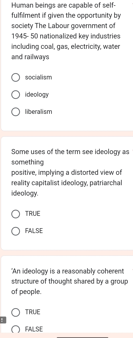 Human beings are capable of self-
fulfilment if given the opportunity by
society The Labour government of
1945- 50 nationalized key industries
including coal, gas, electricity, water
and railways
socialism
ideology
liberalism
Some uses of the term see ideology as
something
positive, implying a distorted view of
reality capitalist ideology, patriarchal
ideology.
TRUE
FALSE
‘An ideology is a reasonably coherent
structure of thought shared by a group
of people.
TRUE
!
FALSE