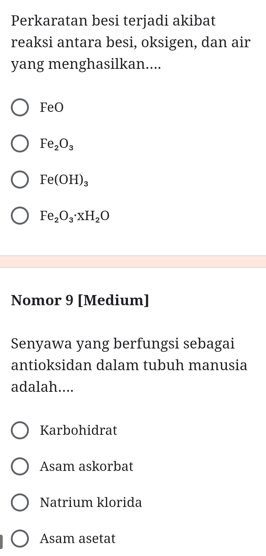 Perkaratan besi terjadi akibat
reaksi antara besi, oksigen, dan air
yang menghasilkan....
FeO
Fe_2O_3
Fe(OH)_3
Fe_2O_3· xH_2O
Nomor 9 [Medium]
Senyawa yang berfungsi sebagai
antioksidan dalam tubuh manusia
adalah....
Karbohidrat
Asam askorbat
Natrium klorida
Asam asetat