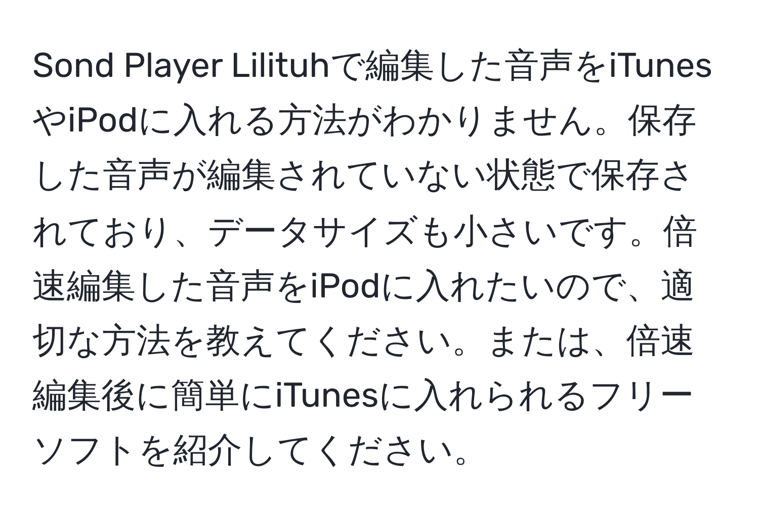 Sond Player Lilituhで編集した音声をiTunesやiPodに入れる方法がわかりません。保存した音声が編集されていない状態で保存されており、データサイズも小さいです。倍速編集した音声をiPodに入れたいので、適切な方法を教えてください。または、倍速編集後に簡単にiTunesに入れられるフリーソフトを紹介してください。