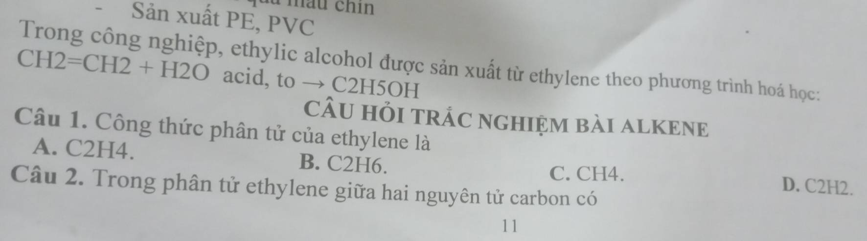 du mầu chin
- Sản xuất PE, PVC
Trong công nghiệp, ethylic alcohol được sản xuất từ ethylene theo phương trình hoá học:
CH2=CH2+H2O acid, to → C2H5OH
cÂU HỏI tRÁC nGHIệm bài ALKENE
Câu 1. Công thức phân tử của ethylene là
A. C2H4. B. C2H6. D. C2H2.
C. CH4.
Câu 2. Trong phân tử ethylene giữa hai nguyên tử carbon có
11