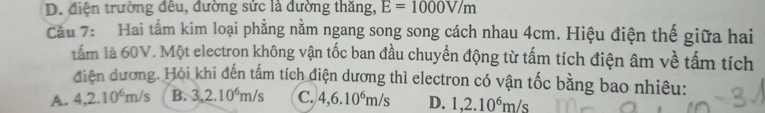 D. điện trường đêu, đường sức là đường thăng, E=1000V/m
Câu 7: Hai tấm kim loại phẳng nằm ngang song song cách nhau 4cm. Hiệu điện thế giữa hai
tẩm là 60V. Một electron không vận tốc ban đầu chuyển động từ tấm tích điện âm về tấm tích
điện dương. Hỏi khi đến tấm tích điện dương thì electron có vận tốc bằng bao nhiêu:
A. 4,2.10^6m/s B. 3,2.10^6m/s C. 4,6.10^6m/s D. 1, 2.10^6m/s