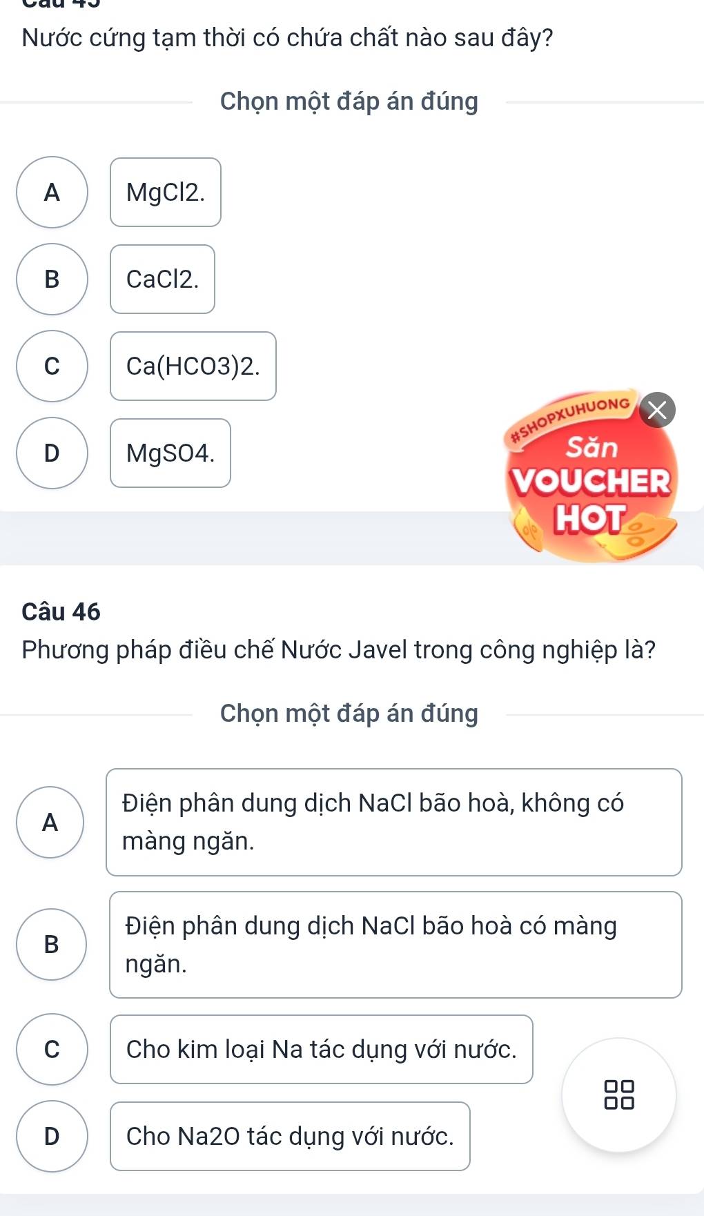 Nước cứng tạm thời có chứa chất nào sau đây?
Chọn một đáp án đúng
A MgCl2.
B CaCl2.
C Ca(HCO3)2.
#SHOPXUHUONG
D MgSO4.
Săn
VOUCHER
HOT
Câu 46
Phương pháp điều chế Nước Javel trong công nghiệp là?
Chọn một đáp án đúng
Điện phân dung dịch NaCl bão hoà, không có
A
màng ngǎn.
Điện phân dung dịch NaCl bão hoà có màng
B
ngăn.
C Cho kim loại Na tác dụng với nước.
D Cho Na2O tác dụng với nước.