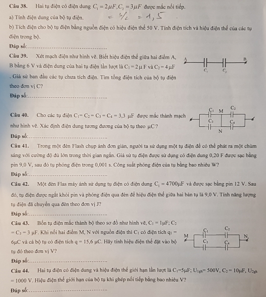 Hai tụ điện có điện dung C_1=2mu F,C_2=3mu F được mắc nối tiếp.
a) Tính điện dung của bộ tụ điện.
b) Tích điện cho bộ tụ điện bằng nguồn điện có hiệu điện thể 50 V. Tính điện tích và hiệu điện thể của các tụ
điện trong bộ.
Đáp số:_
Câu 39. Xét mạch điện như hình vẽ. Biết hiệu điện thể giữa hai điểm A,
B bằng 6 V và điện dung của hai tụ điện lần lượt là C_1=2mu F và C_2=4mu F. Giả sử ban đầu các tụ chưa tích điện. Tìm tổng điện tích của bộ tụ điện
theo dơn vị C?
Đáp số:_
Câu 40. Cho các tụ điện C_1=C_2=C_3=C_4=3,3 μF được mắc thành mạc
như hình vẽ. Xác định điện dung tương đương của bộ tụ theo μC?
Đáp số:_
Câu 41. Trong một đèn Flash chụp ảnh đơn giản, người ta sử dụng một tụ điện để có thể phát ra một chùm
sáng với cường độ đủ lớn trong thời gian ngắn. Giả sử tụ điện được sử dụng có điện dung 0,20 F được sạc bằng
pin 9,0 V, sau đó tụ phóng điện trong 0,001 s. Công suất phóng điện của tụ bằng bao nhiêu W?
Đáp số:_
Câu 42. Một đèn Flas máy ảnh sử dụng tụ điện có điện dung C_1=4700mu F và được sạc bằng pin 12 V. Sau
đó, tụ điện được ngắt khỏi pin và phóng điện qua đèn để hiệu điện thể giữa hai bản tụ là 9,0 V. Tính năng lượng
tụ điện đã chuyển qua đèn theo đơn vị J?
Đáp số:_
Câu 43. Bốn tụ điện mắc thành bộ theo sơ đồ như hình vẽ, C_1=1mu F;C_2
C_1 C_2
=C_3-3mu F *. Khi nổi hai điểm M, N với nguồn điện thì C_1 có điện tích q_1= M
N
6μC và cả bộ tụ có điện tích q=15,6mu C. Hãy tính hiệu điện thể đặt vào bộ C_3 C_4
tụ đó theo đơn vị V?
Đáp số:_
Câu 44. Hai tụ điện có điện dung và hiệu điện thể giới hạn lần lượt là C_1=5mu F;U_1gh=500V,C_2=10mu F,U_2gh
=1000V. Hiệu điện thế giới hạn của bộ tụ khi ghép nổi tiếp bằng bao nhiêu V?
Đáp số:_