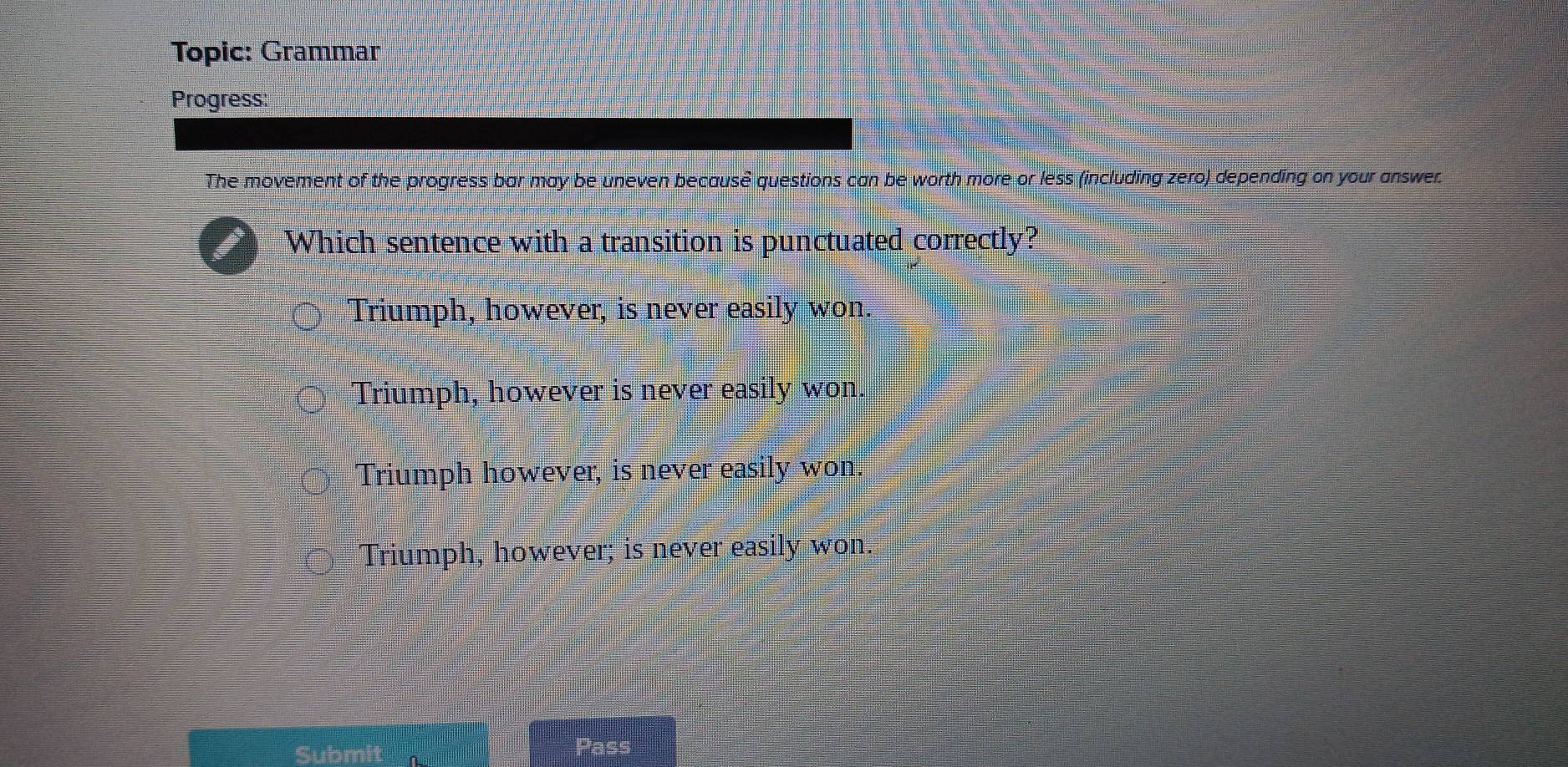 Topic: Grammar
Progress:
The movement of the progress bar may be uneven becausè questions can be worth more or less (including zero) depending on your answer.
Which sentence with a transition is punctuated correctly?
Triumph, however, is never easily won.
Triumph, however is never easily won.
Triumph however, is never easily won.
Triumph, however; is never easily won.
Submit