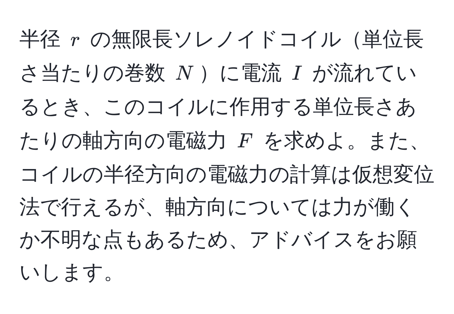 半径 $r$ の無限長ソレノイドコイル単位長さ当たりの巻数 $N$に電流 $I$ が流れているとき、このコイルに作用する単位長さあたりの軸方向の電磁力 $F$ を求めよ。また、コイルの半径方向の電磁力の計算は仮想変位法で行えるが、軸方向については力が働くか不明な点もあるため、アドバイスをお願いします。