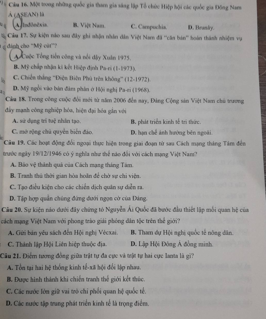 Tệ Câu 16. Một trong những quốc gia tham gia sáng lập Tổ chức Hiệp hội các quốc gia Đông Nam
Á (ASEAN) là
u d A Inđônêxia. B. Việt Nam. C. Campuchia. D. Brunây.
à Câu 17. Sự kiện nào sau đây ghi nhận nhân dân Việt Nam đã ''căn bán'' hoán thành nhiệm vụ
đánh cho ''Mỹ cút'?
A Cuộc Tổng tiến công và nổi dậy Xuân 1975.
B. Mỹ chấp nhận ki kết Hiệp định Pa-ri (1-1973).
l6 C. Chiến thắng 'Điện Biên Phủ trên không” (12-1972).
a1 D. Mỹ ngồi vào bản đàm phán ở Hội nghị Pa-ri (1968).
Câu 18. Trong công cuộc đồi mới từ năm 2006 đến nay, Đảng Cộng sản Việt Nam chủ trương
đầy mạnh công nghiệp hóa, hiện đại hóa gắn với
A. sử dụng trí tuệ nhân tạo. B. phát triển kinh tế tri thức.
C. mở rộng chủ quyền biển đảo. D. hạn chế ảnh hưởng bên ngoài.
Câu 19. Các hoạt động đổi ngoại thực hiện trong giai đoạn từ sau Cách mạng tháng Tám đến
trước ngày 19/12/1946 có ý nghĩa như thế nào đối với cách mạng Việt Nam?
A. Bảo vệ thành quả của Cách mạng tháng Tám.
B. Tranh thủ thời gian hòa hoãn để chờ sự chi viện.
C. Tạo điều kiện cho các chiến dịch quân sự diễn ra.
D. Tập hợp quần chúng đứng dưới ngọn cờ của Đảng.
Câu 20. Sự kiện nào dưới đây chứng tỏ Nguyễn Ái Quốc đã bước đầu thiết lập mối quan hệ của
cách mạng Việt Nam với phong trào giải phóng dân tộc trên thế giới?
A. Gửi bản yêu sách đến Hội nghị Vécxai. B. Tham dự Hội nghị quốc tế nông dân.
C. Thành lập Hội Liên hiệp thuộc địa. D. Lập Hội Đông Á đồng minh.
Câu 21. Điểm tương đồng giữa trật tự đa cực và trật tự hai cực Ianta là gì?
A. Tổn tại hai hệ thống kinh tế-xã hội đối lập nhau.
B. Được hình thành khi chiến tranh thế giới kết thúc.
C. Các nước lớn giữ vai trò chi phối quan hệ quốc tế.
D. Các nước tập trung phát triển kinh tế là trọng điểm.