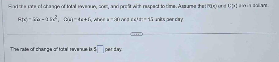 Find the rate of change of total revenue, cost, and profit with respect to time. Assume that R(x) and C(x) are in dollars.
R(x)=55x-0.5x^2, C(x)=4x+5 , when x=30 and dx/dt=15 units per day
The rate of change of total revenue is $□ per day.