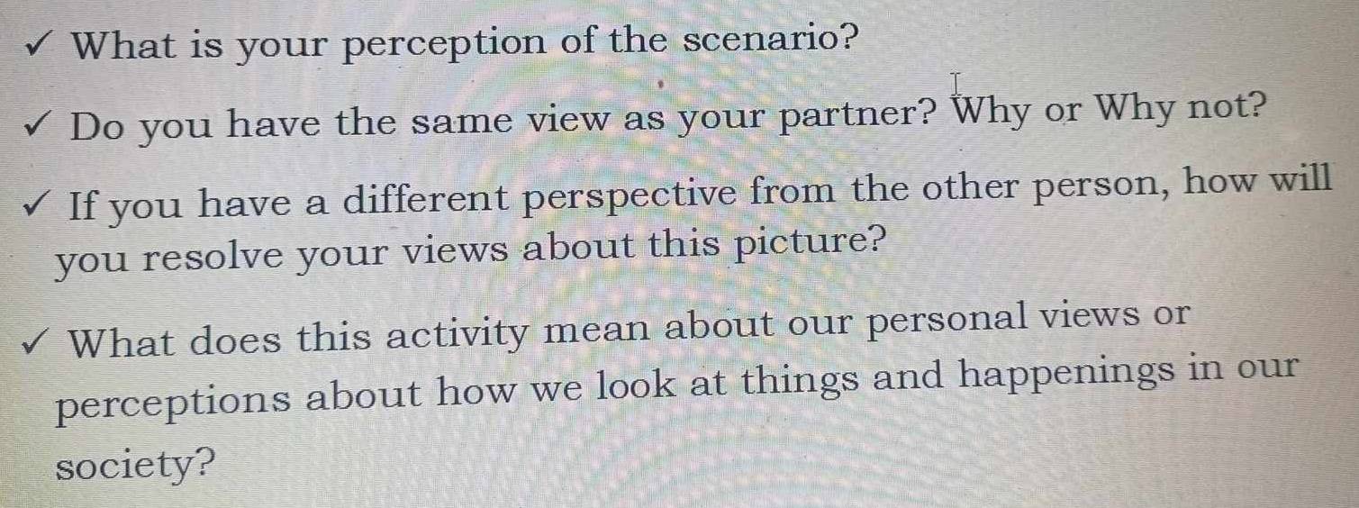 What is your perception of the scenario? 
Do you have the same view as your partner? Why or Why not? 
If you have a different perspective from the other person, how will 
you resolve your views about this picture? 
What does this activity mean about our personal views or 
perceptions about how we look at things and happenings in our 
society?