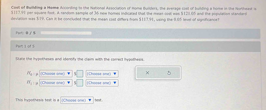 Cost of Building a Home According to the National Association of Home Builders, the average cost of building a home in the Northeast is
$117.91 per square foot. A random sample of 36 new homes indicated that the mean cost was $121.05 and the population standard 
deviation was $19. Can it be concluded that the mean cost differs from $117.91, using the 0.05 level of significance? 
Part: 0 / 5 
Part 1 of 5 
State the hypotheses and identify the claim with the correct hypothesis.
H_0 μ (Choose one) S (Choose one) 
× 5
H_1 : μ (Choose one) S (Choose one) 
This hypothesis test is a (Choose one) test.