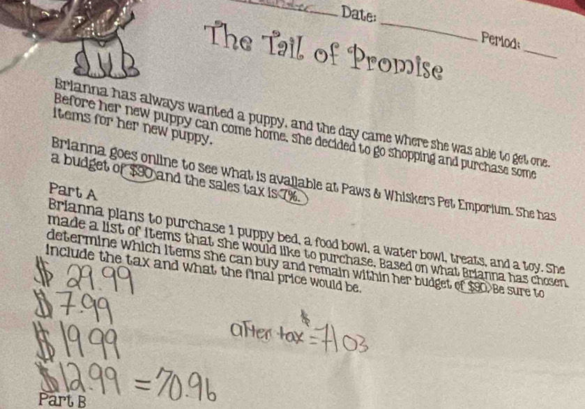 Date: 
_ 
_ 
Periods 
The Tail of Promise 
Brianna has always wanted a puppy, and the day came where she was able to get one 
Items for her new puppy. 
Before her new puppy can come home, she decided to go shopping and purchase some 
a budget of $90 and the sales tax is 7%. 
Brianna goes online to see what is available at Paws & Whiskers Pet Emporium. She has 
Part A 
Brianna plans to purchase 1 puppy bed, a food bowl, a water bowl, treats, and a toy. She 
made a list of items that she would like to purchase. Based on what Brianna has chosen 
include the tax and what the final price would be. determine which items she can buy and remain within her budget of $90. Be sure to 
Part B