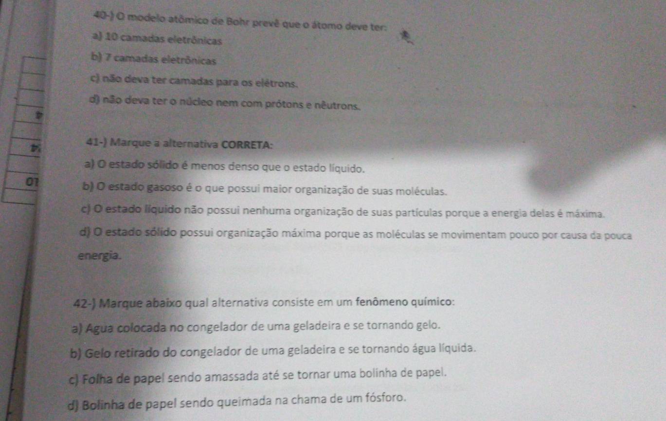 modelo atômico de Bohr prevê que o átomo deve ter:
a) 10 camadas eletrônicas
b) 7 camadas eletrônicas
c) não deva ter camadas para os elétrons.
d) não deva ter o núcleo nem com prótons e nêutrons.
41-) Marque a alternativa CORRETA:
a) O estado sólido é menos denso que o estado líquido.
01 b) O estado gasoso é o que possui maior organização de suas moléculas.
c) O estado líquido não possui nenhuma organização de suas partículas porque a energia delas é máxima.
d) O estado sólido possui organização máxima porque as moléculas se movimentam pouco por causa da pouca
energia.
42-) Marque abaixo qual alternativa consiste em um fenômeno químico:
a) Água colocada no congelador de uma geladeira e se tornando gelo.
b) Gelo retirado do congelador de uma geladeira e se tornando água líquida.
c) Folha de papel sendo amassada até se tornar uma bolinha de papel.
d) Bolinha de papel sendo queimada na chama de um fósforo.